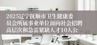 2025辽宁抚顺市卫生健康委员会所属事业单位面向社会招聘高层次和急需紧缺人才10人公告