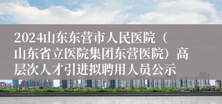 2024山东东营市人民医院（山东省立医院集团东营医院）高层次人才引进拟聘用人员公示