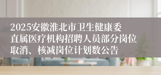 2025安徽淮北市卫生健康委直属医疗机构招聘人员部分岗位取消、核减岗位计划数公告