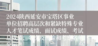 2024陕西延安市宝塔区事业单位招聘高层次和紧缺特殊专业人才笔试成绩、面试成绩、考试总成绩、名次及体检和考察名单公示