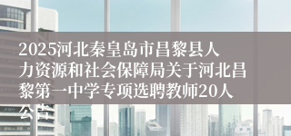 2025河北秦皇岛市昌黎县人力资源和社会保障局关于河北昌黎第一中学专项选聘教师20人公告