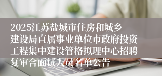 2025江苏盐城市住房和城乡建设局直属事业单位市政府投资工程集中建设管格拟理中心招聘复审合面试人员名单公告