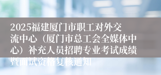 2025福建厦门市职工对外交流中心（厦门市总工会全媒体中心）补充人员招聘专业考试成绩暨面试资格复核通知