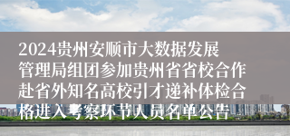 2024贵州安顺市大数据发展管理局组团参加贵州省省校合作赴省外知名高校引才递补体检合格进入考察环节人员名单公告