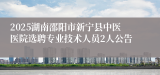 2025湖南邵阳市新宁县中医医院选聘专业技术人员2人公告