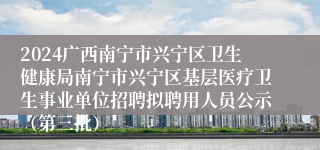 2024广西南宁市兴宁区卫生健康局南宁市兴宁区基层医疗卫生事业单位招聘拟聘用人员公示（第三批）