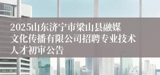 2025山东济宁市梁山县融媒文化传播有限公司招聘专业技术人才初审公告