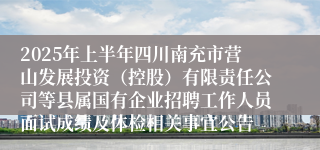 2025年上半年四川南充市营山发展投资（控股）有限责任公司等县属国有企业招聘工作人员面试成绩及体检相关事宜公告