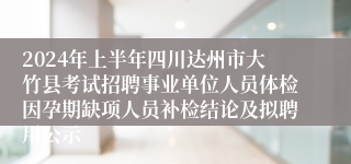 2024年上半年四川达州市大竹县考试招聘事业单位人员体检因孕期缺项人员补检结论及拟聘用公示