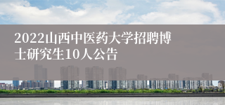 2022山西中医药大学招聘博士研究生10人公告
