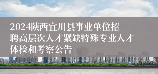 2024陕西宜川县事业单位招聘高层次人才紧缺特殊专业人才体检和考察公告