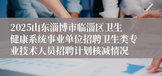 2025山东淄博市临淄区卫生健康系统事业单位招聘卫生类专业技术人员招聘计划核减情况