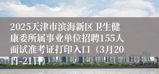 2025天津市滨海新区卫生健康委所属事业单位招聘155人面试准考证打印入口（3月20日-21日）