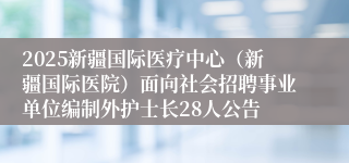 2025新疆国际医疗中心（新疆国际医院）面向社会招聘事业单位编制外护士长28人公告