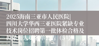 2025海南三亚市人民医院|四川大学华西三亚医院紧缺专业技术岗位招聘第一批体检合格及拟录用人员名单公告（5号）