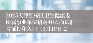 2025天津红桥区卫生健康委所属事业单位招聘40人面试准考证打印入口（3月19日-21日）