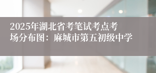 2025年湖北省考笔试考点考场分布图：麻城市第五初级中学