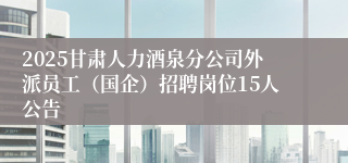 2025甘肃人力酒泉分公司外派员工（国企）招聘岗位15人公告