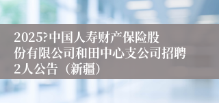 2025?中国人寿财产保险股份有限公司和田中心支公司招聘2人公告（新疆）