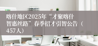 喀什地区2025年“才聚喀什智惠丝路”春季招才引智公告（457人）