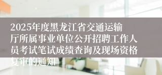 2025年度黑龙江省交通运输厅所属事业单位公开招聘工作人员考试笔试成绩查询及现场资格复审的通知