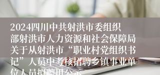 2024四川中共射洪市委组织部射洪市人力资源和社会保障局关于从射洪市“职业村党组织书记”人员中考核招聘乡镇事业单位人员拟聘用公示