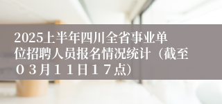 2025上半年四川全省事业单位招聘人员报名情况统计（截至０３月１１日１７点）