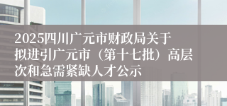 2025四川广元市财政局关于拟进引广元市（第十七批）高层次和急需紧缺人才公示