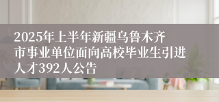 2025年上半年新疆乌鲁木齐市事业单位面向高校毕业生引进人才392人公告