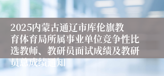 2025内蒙古通辽市库伦旗教育体育局所属事业单位竞争性比选教师、教研员面试成绩及教研员总成绩通知