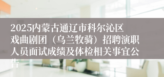 2025内蒙古通辽市科尔沁区戏曲剧团（乌兰牧骑）招聘演职人员面试成绩及体检相关事宜公告