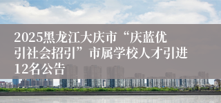 2025黑龙江大庆市“庆蓝优引社会招引”市属学校人才引进12名公告