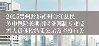 2025贵州黔东南州台江县民族中医院长期招聘备案制专业技术人员体检结果公示及考察有关事项通知