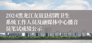 2024黑龙江友谊县招聘卫生系统工作人员及融媒体中心播音员笔试成绩公示