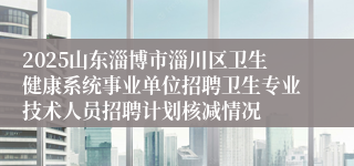 2025山东淄博市淄川区卫生健康系统事业单位招聘卫生专业技术人员招聘计划核减情况