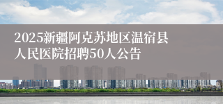 2025新疆阿克苏地区温宿县人民医院招聘50人公告