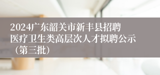 2024广东韶关市新丰县招聘医疗卫生类高层次人才拟聘公示（第三批）