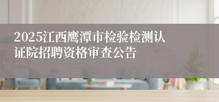 2025江西鹰潭市检验检测认证院招聘资格审查公告