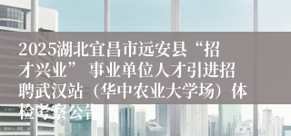 2025湖北宜昌市远安县“招才兴业” 事业单位人才引进招聘武汉站（华中农业大学场）体检考察公告