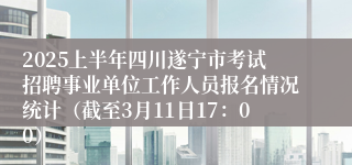 2025上半年四川遂宁市考试招聘事业单位工作人员报名情况统计（截至3月11日17：00）