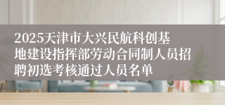 2025天津市大兴民航科创基地建设指挥部劳动合同制人员招聘初选考核通过人员名单