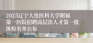 2025辽宁大连医科大学附属第一医院招聘高层次人才第一批体检名单公布