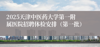 2025天津中医药大学第一附属医院招聘体检安排（第一批）