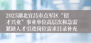 2025湖北宜昌市点军区“招才兴业”事业单位高层次和急需紧缺人才引进岗位需求目录补充公告