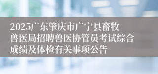 2025广东肇庆市广宁县畜牧兽医局招聘兽医协管员考试综合成绩及体检有关事项公告