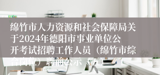 绵竹市人力资源和社会保障局关于2024年德阳市事业单位公开考试招聘工作人员（绵竹市综合岗位）聘前公示（五）