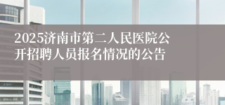 2025济南市第二人民医院公开招聘人员报名情况的公告