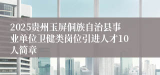 2025贵州玉屏侗族自治县事业单位卫健类岗位引进人才10人简章