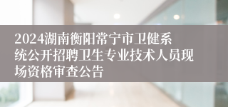 2024湖南衡阳常宁市卫健系统公开招聘卫生专业技术人员现场资格审查公告