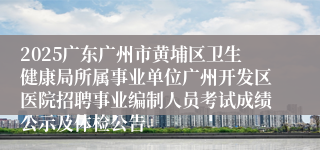 2025广东广州市黄埔区卫生健康局所属事业单位广州开发区医院招聘事业编制人员考试成绩公示及体检公告